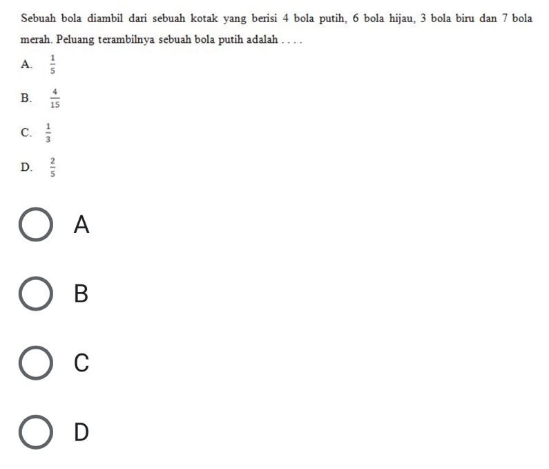 Sebuah bola diambil dari sebuah kotak yang berisi 4 bola putih, 6 bola hijau, 3 bola biru dan 7 bola
merah. Peluang terambilnya sebuah bola putih adalah . . . .
A.  1/5 
B.  4/15 
C.  1/3 
D.  2/5 
A
B
C
D