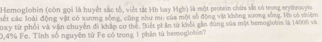 Hemoglobin (còn gọi là huyết sắc tố, viết tắt Hb hay Hgb) là một protein chứa sắt có trong erythrocyte 
cết các loài động vật có xương sống, cũng như mờ của một số động vật không xương sống. Hb có nhiệm 
Toxy từ phối và vận chuyển đi khắp cơ thể. Biết ph ân tử khối gần đúng của một hemoglobin là 14000 và
0,4% Fe. Tính số nguyên tử Fe có trong 1 phân tủ hemoglobin?