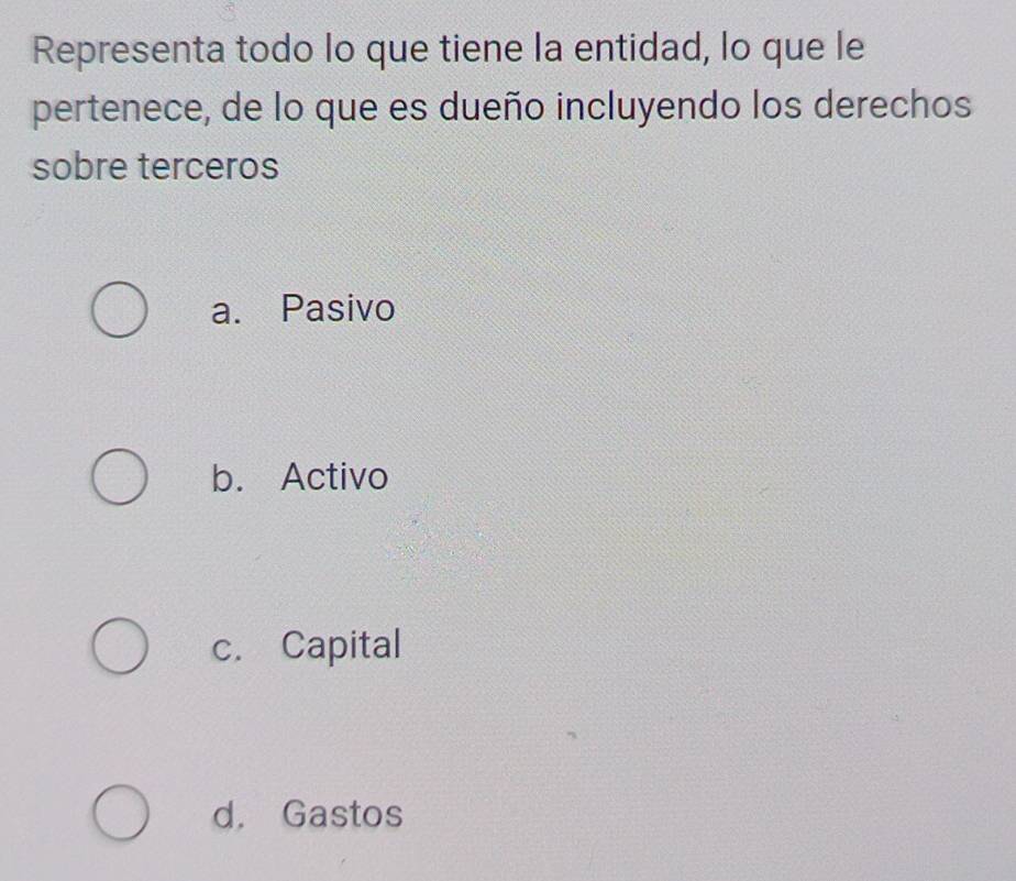 Representa todo lo que tiene la entidad, lo que le
pertenece, de lo que es dueño incluyendo los derechos
sobre terceros
a. Pasivo
b. Activo
c. Capital
d. Gastos