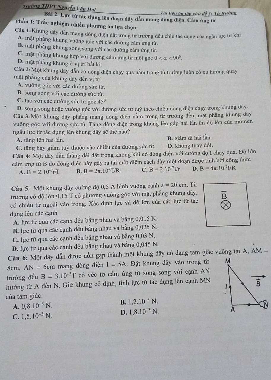 Trường THPT Nguyễn Văn Hai
Tài liệu ôn tập chủ đề 3: Từ trường
Bài 2. Lực từ tác dụng lên đoạn dây dẫn mang dòng điện. Cảm ứng từ
*  Phần I: Trắc nghiệm nhiều phương án lựa chọn
Câu 1:Khung dây dẫn mang dòng điện đặt trong từ trường đều chịu tác dụng của ngẫu lực từ khi
A. mặt phẳng khung vuông góc với các dường cảm ứng từ.
B. mặt phẳng khung song song với các đường cảm ứng từ.
C. mặt phẳng khung hợp với đường cảm ứng từ một góc 0 <90^0.
D. mặt phẳng khung ở vị trí bất kì.
Câu 2:Một khung dây dẫn có dòng điện chạy qua nằm trong từ trường luôn có xu hướng quay
mặt phẳng của khung dây đến vị trí
A. vuông góc với các đường sức từ.
B. song song với các đường sức từ.
C. tạo với các đường sức từ góc 45°
D. song song hoặc vuông góc với đường sức từ tuỳ theo chiều dòng điện chạy trong khung dây.
Câu 3:Một khung dây phẳng mang dòng điện nằm trong từ trường đều, mặt phẳng khung dây
vuông góc với đường sức từ. Tăng dòng điện trong khung lên gấp hai lần thì độ lớn của momen
ngẫu lực từ tác dụng lên khung dây sẽ thế nào?
A. tăng lên hai lần. B. giảm đi hai lần.
C. tăng hay giảm tuỳ thuộc vào chiều của đường sức từ. D. không thay đổi.
Câu 4: Một dây dẫn thẳng dài đặt trong không khí có dòng điện với cường độ I chạy qua. Độ lớn
cảm ứng từ B do dòng điện này gây ra tại một điểm cách dây một đoạn được tính bởi công thức
A. B=2.10^(-7)r/I B. B=2π .10^(-7)I/R C. B=2.10^(-7)I/r D. B=4π .10^(-7)I/R
Câu 5: Một khung dây cường độ 0,5 A hình vuông cạnh a=20cm. Từ
trường có độ lớn 0,15 T có phương vuông góc với mặt phẳng khung dây, 1+
có chiều từ ngoài vào trong. Xác định lực và độ lớn của các lực từ tác
dụng lên các cạnh
A. lực từ qua các cạnh đều bằng nhau và bằng 0,015 N.
B. lực từ qua các cạnh đều bằng nhau và bằng 0,025 N.
C. lực từ qua các cạnh đều bằng nhau và bằng 0,03 N.
D. lực từ qua các cạnh đều bằng nhau và bằng 0,045 N.
Câu 6: Một dây dẫn được uốn gập thành một khung dây có dạng tam giác vuông tại A, AM=
8cm, AN=6cm mang dòng điện I=5A. Đặt khung dây vào trong từ 
trường đều B=3.10^(-3)T có véc tơ cảm ứng từ song song với cạnh AN
hướng từ A đến N. Giữ khung cố định, tính lực từ tác dụng lên cạnh MN
của tam giác:
A. 0,8.10^(-3)N.
B. 1,2.10^(-3)N.
D. 1,8.10^(-3)N.
C. 1,5.10^(-3)N.