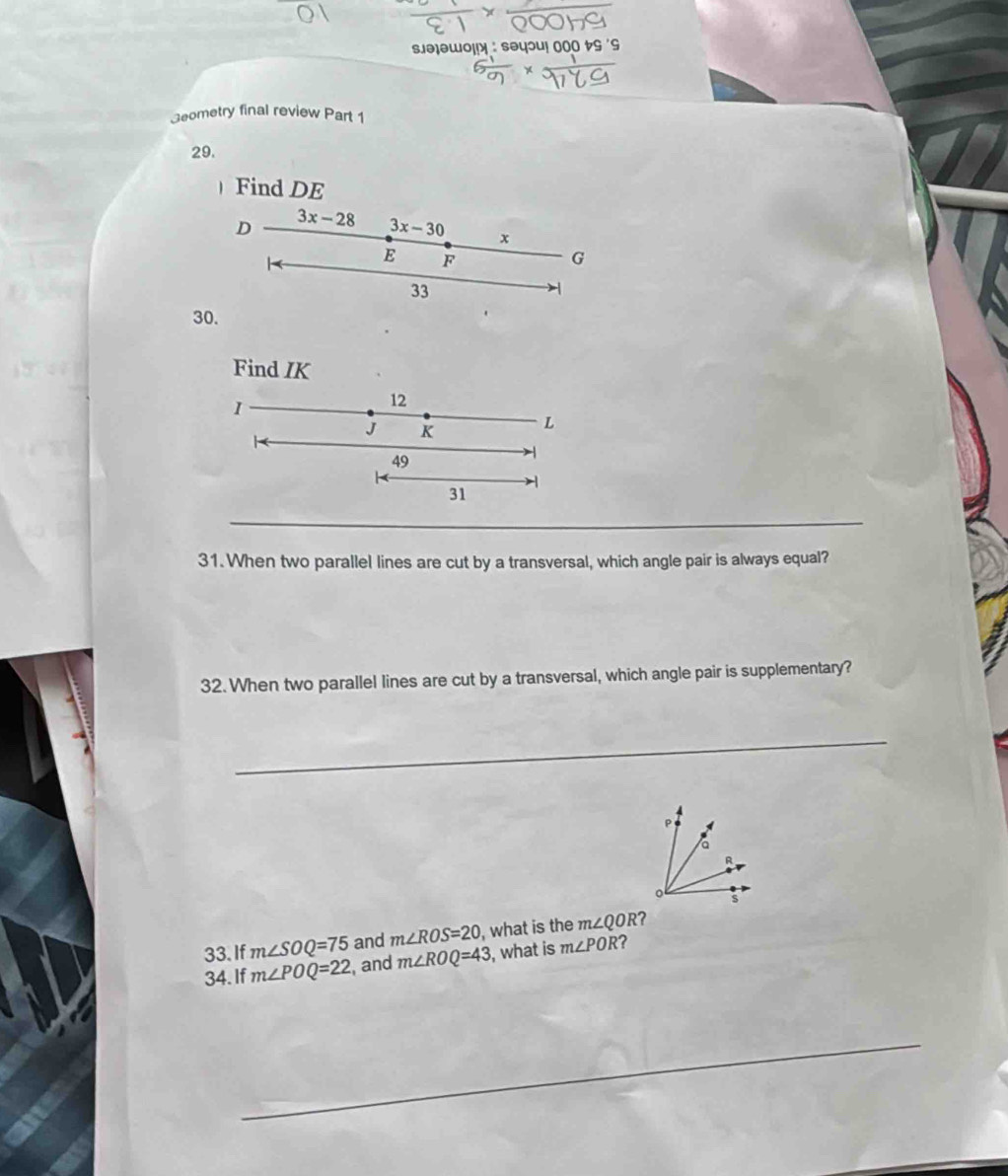 sə]əwol! 
3eometry final review Part 1 
29. 
Find DE
D 3x-28 3x-30 x
E F
G
33
30. 
Find IK
1
12
J K
L
49
31
_ 
31. When two parallel lines are cut by a transversal, which angle pair is always equal? 
32. When two parallel lines are cut by a transversal, which angle pair is supplementary? 
_ 
and m∠ ROS=20 , what is the m∠ QOR ? 
33. If m∠ SOQ=75 , and m∠ ROQ=43 , what is m∠ POR ? 
34. If m∠ POQ=22
_