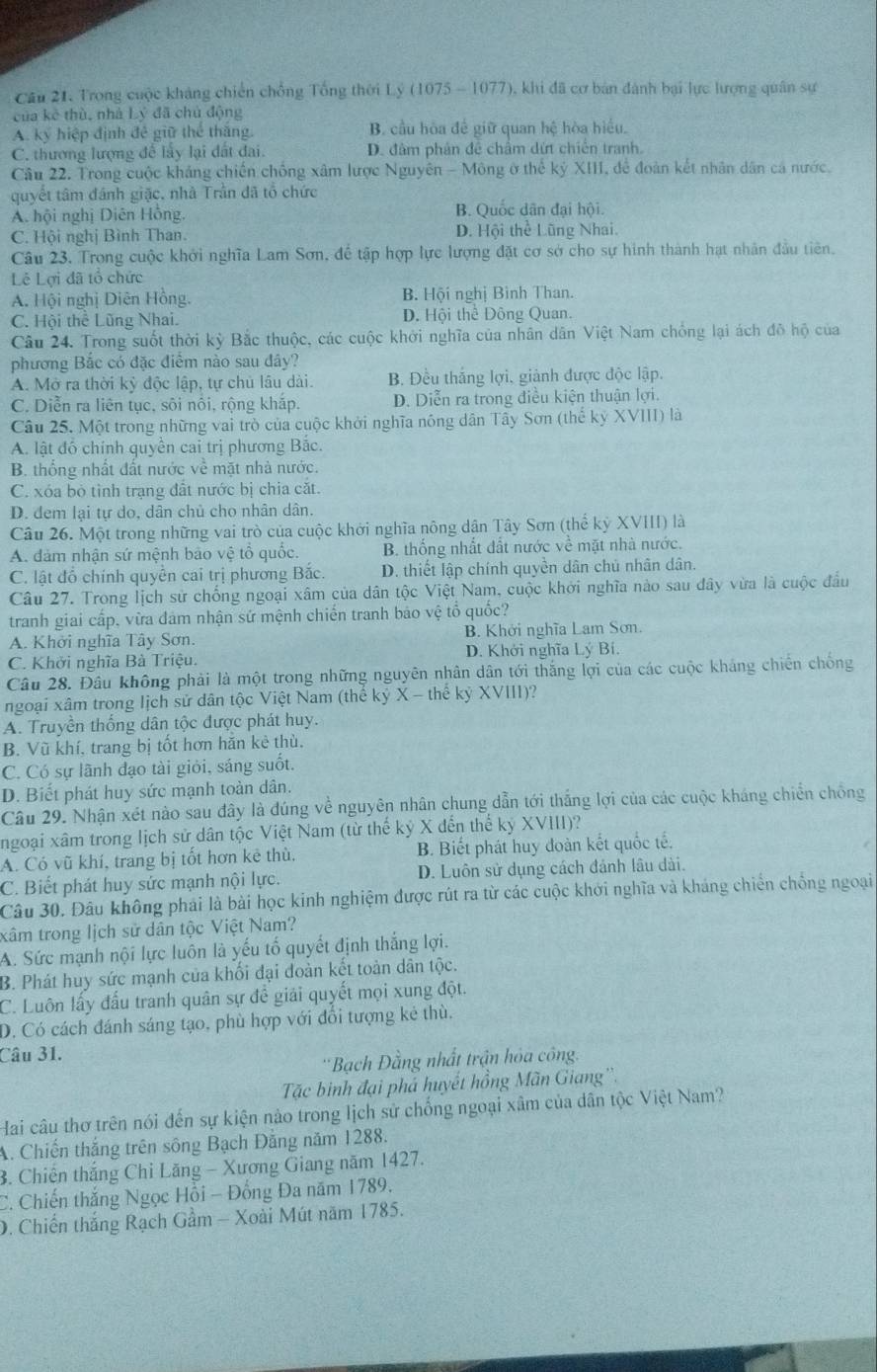 Cầu 21. Trong cuộc kháng chiến chồng Tổng thời Lý (1075 - 1077), khi đã cơ bản đánh bại lực lượng quân sự
của kè thù, nhà Lý đã chủ động
A. ký hiệp định đê giữ thể thăng. B. cầu hòa đề giữ quan hệ hòa hiều.
C. thương lượng để lấy lại đất đai. D. đâm phản đề châm dứt chiến tranh.
Câu 22. Trong cuộc kháng chiến chồng xâm lược Nguyên - Mông ở thể kỷ XIII, để đoàn kết nhân dân cá nước.
quyết tâm đánh giặc, nhà Trân đã tổ chức
A. hội nghị Diên Hồng B. Quốc dân đại hội.
C. Hội nghị Bình Than. D. Hội thể Lũng Nhai.
Câu 23, Trong cuộc khởi nghĩa Lam Sơn, để tập hợp lực lượng đặt cơ sở cho sự hình thành hạt nhân đầu tiên.
Lê Lợi đã tổ chức
A. Hội nghị Diên Hồng. B. Hội nghị Bình Than.
C. Hội thể Lũng Nhai. D. Hội thể Đông Quan.
Câu 24. Trong suốt thời kỳ Bắc thuộc, các cuộc khởi nghĩa của nhân dân Việt Nam chống lại ách đô hộ của
phương Bắc có đặc điểm nào sau đây?
A. Mở ra thời kỷ độc lập, tự chủ lâu dài. B. Đều thắng lợi, giành được độc lập.
C. Diễn ra liên tục, sôi nôi, rộng khắp. D. Diễn ra trong điều kiện thuận lợi.
Câu 25. Một trong những vai trò của cuộc khởi nghĩa nông dân Tây Sơn (thế kỳ XVIII) là
A. lật đó chính quyền cai trị phương Bắc.
B. thống nhất đất nước về mặt nhà nước.
C. xóa bỏ tỉnh trạng đất nước bị chia cặt.
D. dem lại tự do, dân chủ cho nhân dân.
Câu 26. Một trong những vai trò của cuộc khởi nghĩa nông dân Tây Sơn (thể kỷ XVIII) là
A. đảm nhận sứ mệnh bảo vệ tổ quốc. B. thống nhất đất nước về mặt nhà nước.
C. lật đồ chính quyền cai trị phương Bắc. D. thiết lập chính quyền dân chủ nhân dân.
Câu 27. Trong lịch sử chống ngoại xâm của dân tộc Việt Nam, cuộc khởi nghĩa nào sau đây vừa là cuộc đầu
tranh giai cấp, vừa đảm nhận sứ mệnh chiến tranh bảo vệ tổ quốc?
A. Khởi nghĩa Tây Sơn. B. Khởi nghĩa Lam Sơn.
C. Khởi nghĩa Bà Triệu. D. Khởi nghĩa Lý Bí.
Câu 28. Đầu không phải là một trong những nguyên nhân dân tới thắng lợi của các cuộc kháng chiến chống
ngoại xâm trong lịch sử dân tộc Việt Nam (thế kỷ X - thể kỷ XVIII)?
A. Truyền thống dân tộc được phát huy.
B. Vũ khí, trang bị tốt hơn hăn kẻ thù.
C. Có sự lãnh đạo tài giỏi, sáng suốt.
D. Biết phát huy sức mạnh toàn dân.
Câu 29. Nhận xét nào sau đây là đúng về nguyên nhân chung dẫn tới thắng lợi của các cuộc kháng chiến chồng
ngoại xâm trong lịch sử dân tộc Việt Nam (từ thế kỷ X đến thể kỷ XVIII)?
A. Có vũ khí, trang bị tốt hơn kê thù, B. Biết phát huy đoàn kết quốc tế.
C. Biết phát huy sức mạnh nội lực. D. Luôn sử dụng cách đánh lâu dài.
Câu 30. Đâu không phải là bài học kinh nghiệm được rút ra từ các cuộc khởi nghĩa và kháng chiến chống ngoại
tâm trong lịch sử dân tộc Việt Nam?
A. Sức mạnh nội lực luôn là yếu tố quyết định thắng lợi.
B. Phát huy sức mạnh của khối đại đoàn kết toàn dân tộc.
C. Luôn lấy đấu tranh quân sự đề giải quyết mọi xung đột.
D. Có cách đánh sáng tạo, phù hợp với đổi tượng kẻ thù.
Câu 31.
'Bạch Đằng nhất trận hóa công.
Tặc binh đại phá huyết hồng Mãn Giang''.
Hai câu thơ trên nói đến sự kiện nào trong lịch sử chống ngoại xâm của dân tộc Việt Nam?
A. Chiến thắng trên sông Bạch Đằng năm 1288.
3. Chiến thắng Chỉ Lăng - Xương Giang năm 1427.
C. Chiến thắng Ngọc Hồi - Đồng Đa năm 1789.
D. Chiến thắng Rạch Gầm - Xoài Mút năm 1785.