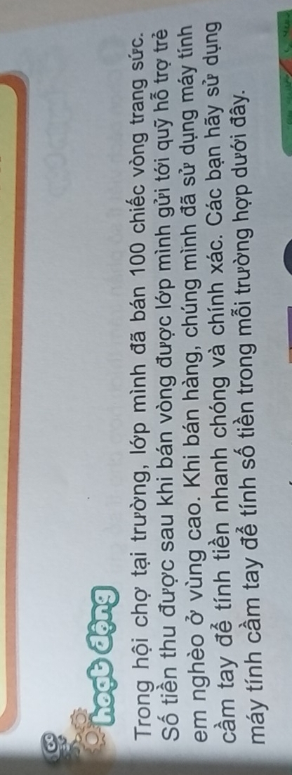 hoạt động 
Trong hội chợ tại trường, lớp mình đã bán 100 chiếc vòng trang sức. 
Số tiền thu được sau khi bán vòng được lớp mình gửi tới quỹ hỗ trợ trẻ 
em nghèo ở vùng cao. Khi bán hàng, chúng mình đã sử dụng máy tính 
cầm tay để tính tiền nhanh chóng và chính xác. Các bạn hãy sử dụng 
máy tính cầm tay đễ tính số tiền trong mỗi trường hợp dưới đây.
