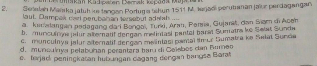 Smberontakan Kadipaten Demak kepada Majapan
2. Setelah Malaka jatuh ke tangan Portugis tahun 1511 M, terjadì perubahan jalur perdagangan
laut. Dampak dari perubahan tersebut adalah ....
a. kedatangan pedagang dari Bengal, Turki, Arab, Persia, Gujarat, dan Siam di Aceh
b. munculnya jalur alternatif dengan melintasi pantai barat Sumatra ke Selat Sunda
c. munculnya jalur alternatif dengan melintasi pantai timur Sumatra ke Selat Sunda
d. munculnya pelabuhan perantara baru di Celebes dan Borneo
e. terjadi peningkatan hubungan dagang dengan bangsa Barat