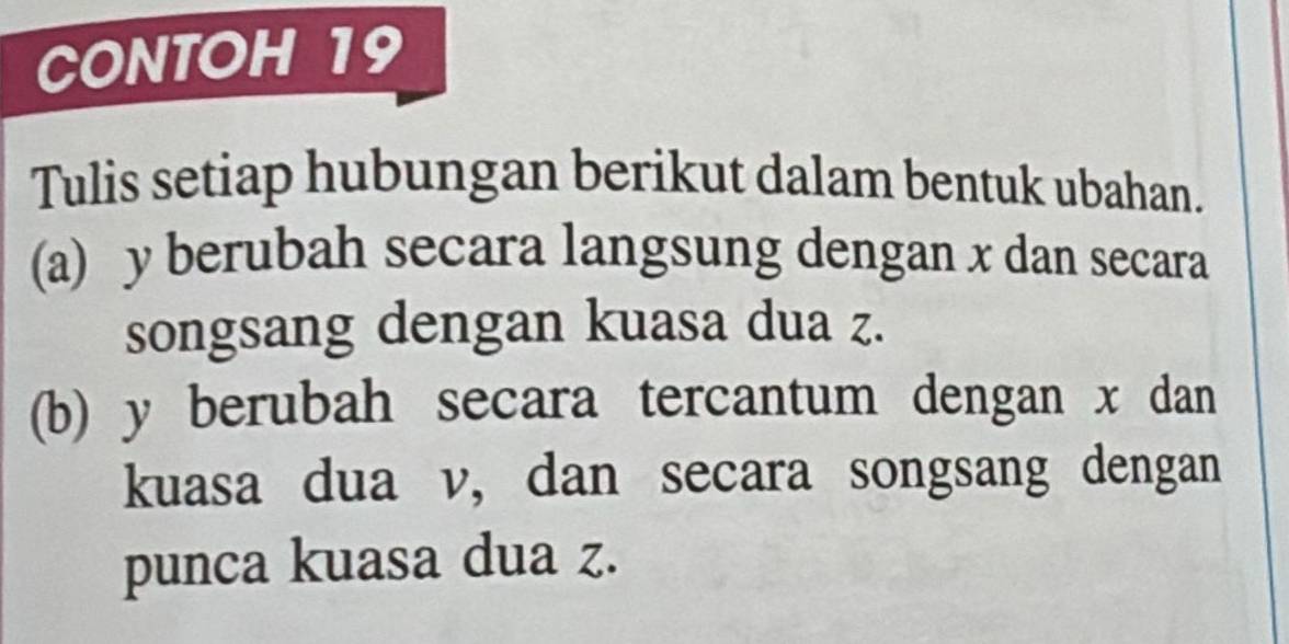 CONTOH 19 
Tulis setiap hubungan berikut dalam bentuk ubahan. 
(a) y berubah secara langsung dengan x dan secara 
songsang dengan kuasa dua z. 
(b) y berubah secara tercantum dengan x dan 
kuasa dua v, dan secara songsang dengan 
punca kuasa dua z.