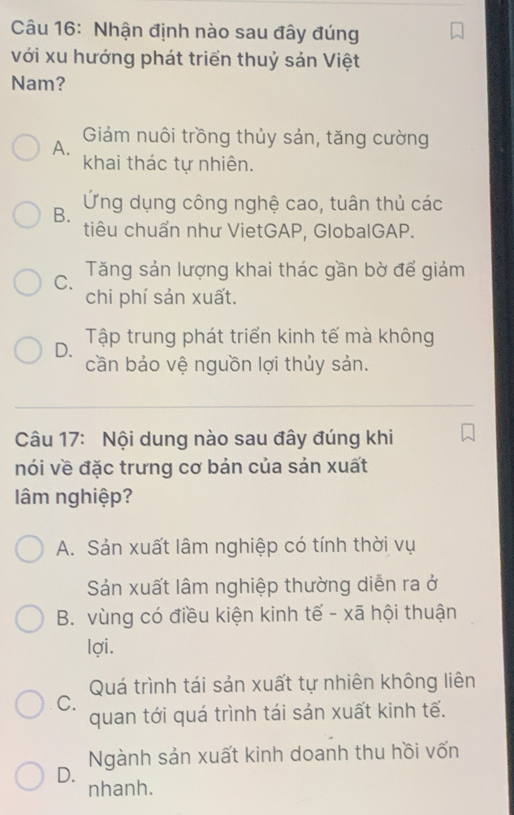 Nhận định nào sau đây đúng
với xu hướng phát triển thuỷ sản Việt
Nam?
A.
Giảm nuôi trồng thủy sản, tăng cường
khai thác tự nhiên.
B.
Ứng dụng công nghệ cao, tuân thủ các
tiêu chuẩn như VietGAP, GlobalGAP.
C.
Tăng sản lượng khai thác gần bờ để giảm
chi phí sản xuất.
Tập trung phát triển kinh tế mà không
D.
cần bảo vệ nguồn lợi thủy sản.
Câu 17: Nội dung nào sau đây đúng khi
nói về đặc trưng cơ bản của sản xuất
âm nghiệp?
A. Sản xuất lâm nghiệp có tính thời vụ
Sản xuất lâm nghiệp thường diễn ra ở
B. vùng có điều kiện kinh tế - xã hội thuận
lợi.
Quá trình tái sản xuất tự nhiên không liên
C.
quan tới quá trình tái sản xuất kinh tế.
Ngành sản xuất kinh doanh thu hồi vốn
D.
nhanh.