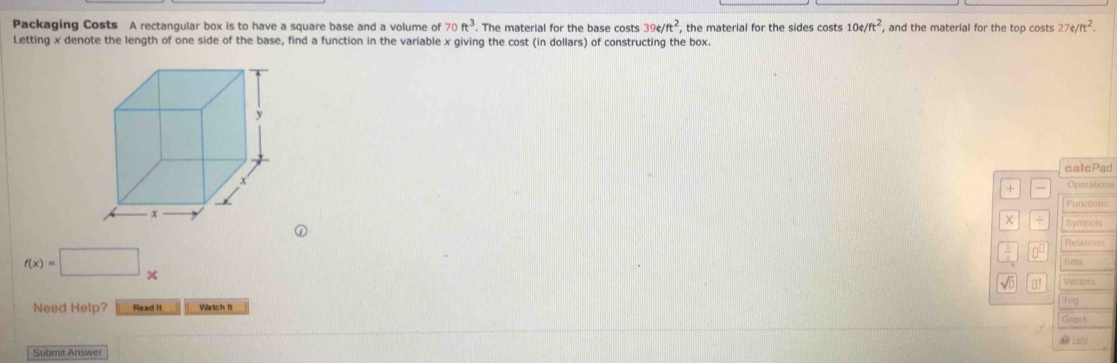 Packaging Costs A rectangular box is to have a square base and a volume of 70ft^3. The material for the base costs 39e/ft^2 , the material for the sides costs 10e/ft^2 , and the material for the top costs 27e/ft^2. 
Letting x denote the length of one side of the base, find a function in the variable x giving the cost (in dollars) of constructing the box. 
calcPad 
+ Operations 
Functions 
÷ Symbols 
frac 1 00 Relations
f(x)=□ x Sets 
√o □! Vectors 
Need Help? Read it Watch It Trg 
Grank 
# Lato 
Submit Answer