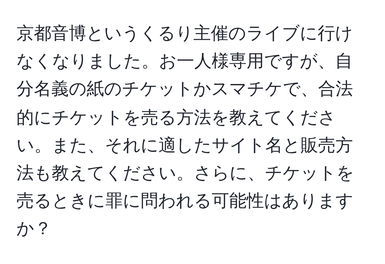 京都音博というくるり主催のライブに行けなくなりました。お一人様専用ですが、自分名義の紙のチケットかスマチケで、合法的にチケットを売る方法を教えてください。また、それに適したサイト名と販売方法も教えてください。さらに、チケットを売るときに罪に問われる可能性はありますか？