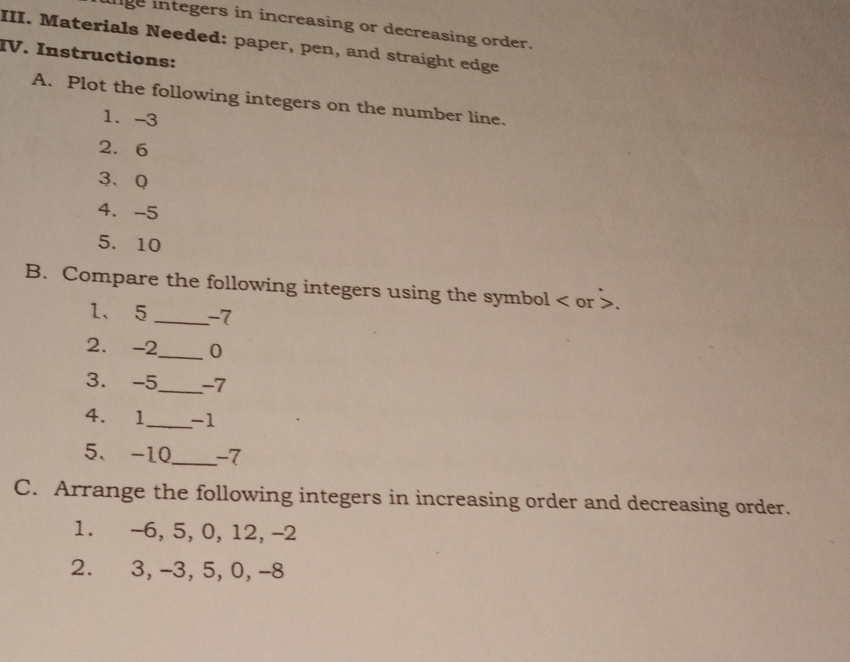 lige integers in increasing or decreasing order. 
III. Materials Needed: paper, pen, and straight edge 
IV. Instructions: 
A. Plot the following integers on the number line. 
1. -3
2. 6
3、 Q
4. -5
5. 10
B. Compare the following integers using the symbol or 7
1、 5 _ -7
2. -2 _ 0
3. -5 _ -7
4. 1 _ -1
5. -10 _ -7
C. Arrange the following integers in increasing order and decreasing order. 
1. -6, 5, 0, 12, -2
2. 3, -3, 5, 0, -8