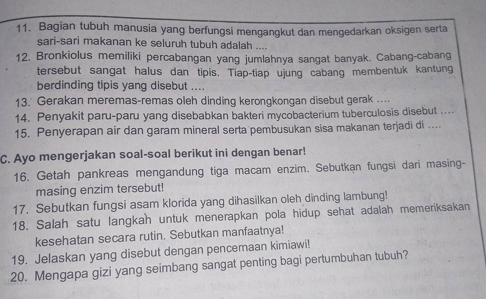 Bagian tubuh manusia yang berfungsi mengangkut dan mengedarkan oksigen serta 
sari-sari makanan ke seluruh tubuh adalah .... 
12. Bronkiolus memiliki percabangan yang jumlahnya sangat banyak. Cabang-cabang 
tersebut sangat halus dan tipis. Tiap-tiap ujung cabang membentuk kantung 
berdinding tipis yang disebut .... 
13. Gerakan meremas-remas oleh dinding kerongkongan disebut gerak .... 
14. Penyakit paru-paru yang disebabkan bakteri mycobacterium tuberculosis disebut .... 
15. Penyerapan air dan garam mineral serta pembusukan sisa makanan terjadi di .... 
C. Ayo mengerjakan soal-soal berikut ini dengan benar! 
16. Getah pankreas mengandung tiga macam enzim. Sebutkan fungsi dari masing- 
masing enzim tersebut! 
17. Sebutkan fungsi asam klorida yang dihasilkan oleh dinding lambung! 
18. Salah satu langkah untuk menerapkan pola hidup sehat adalah memeriksakan 
kesehatan secara rutin. Sebutkan manfaatnya! 
19. Jelaskan yang disebut dengan pencernaan kimiawi! 
20. Mengapa gizi yang seimbang sangat penting bagi pertumbuhan tubuh?