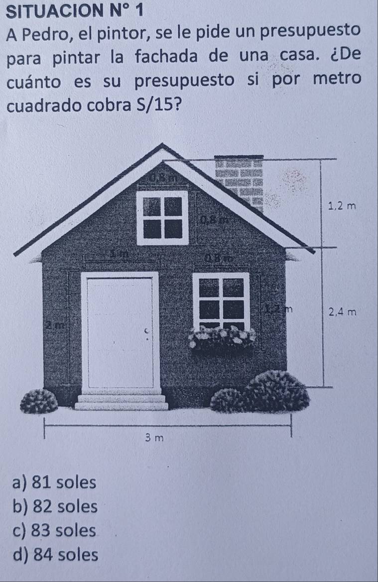 SITUACION N° 1
A Pedro, el pintor, se le pide un presupuesto
para pintar la fachada de una casa. ¿De
cuánto es su presupuesto si por metro
cuadrado cobra S/15?
a) 81 soles
b) 82 soles
c) 83 soles
d) 84 soles