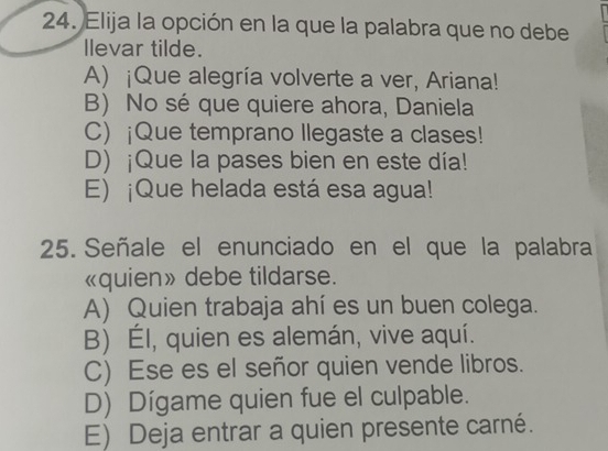 Elija la opción en la que la palabra que no debe
llevar tilde.
A) ¡Que alegría volverte a ver, Ariana!
B) No sé que quiere ahora, Daniela
C) ¡Que temprano Ilegaste a clases!
D) ¡Que la pases bien en este día!
E) ¡Que helada está esa agua!
25. Señale el enunciado en el que la palabra
«quien» debe tildarse.
A) Quien trabaja ahí es un buen colega.
B) Él, quien es alemán, vive aquí.
C) Ese es el señor quien vende libros.
D) Dígame quien fue el culpable.
E) Deja entrar a quien presente carné.