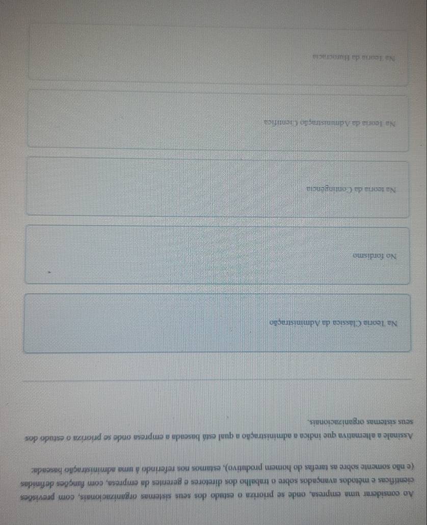 Ao considerar uma empresa, onde se prioriza o estudo dos seus sistemas organizacionais, com previsões
científicas e métodos avançados sobre o trabalho dos diretores e gerentes da empresa, com funções definidas
(e não somente sobre as tarefas do homem produtivo), estamos nos referindo à uma administração baseada:
Assinale a alternativa que indica a administração a qual está baseada a empresa onde se prioriza o estudo dos
seus sistemas organizacionais.
Na Teoria Clássica da Administração
No fordismo
Na teoria da Contingência
Na Teoria da Administração Centífica
Nã Teoria da Hurocracia