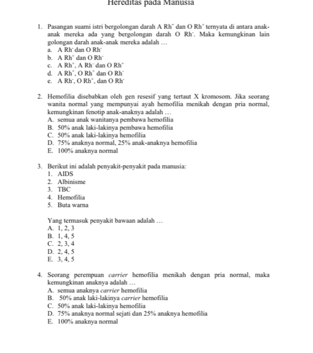 Hereditas pada Manusia
1. Pasangan suami istri bergolongan darah A Rh¯ dan O Rh* ternyata di antara anak-
anak mereka ada yang bergolongan darah O Rhˉ. Maka kemungkinan lain
golongan darah anak-anak mereka adalah …
a. A Rhˉ dan O Rhˉ
b. A Rh* dan O Rh
c. A Rh*, A Rhˉ dan O Rh*
d. A Rh¯, O Rh¯ dan O Rh˙
e. A Rh´, O Rh⁺, dan O Rhˉ
2. Hemofilia disebabkan oleh gen resesif yang tertaut X kromosom. Jika seorang
wanita normal yang mempunyai ayah hemofilia menikah dengan pria normal,
kemungkinan fenotip anak-anaknya adalah …
A. semua anak wanitanya pembawa hemofilia
B. 50% anak laki-lakinya pembawa hemofilia
C. 50% anak laki-lakinya hemofilia
D. 75% anaknya normal, 25% anak-anaknya hemofilia
E. 100% anaknya normal
3. Berikut ini adalah penyakit-penyakit pada manusia:
1. AIDS
2. Albinisme
3. TBC
4. Hemofilia
5. Buta warna
Yang termasuk penyakit bawaan adalah …
A. 1, 2, 3
B. 1, 4, 5
C. 2, 3, 4
D. 2, 4, 5
E. 3, 4, 5
4. Seorang perempuan carrier hemofilia menikah dengan pria normal, maka
kemungkinan anaknya adalah …
A. semua anaknya carrier hemofilia
B. 50% anak laki-lakinya carrier hemofilia
C. 50% anak laki-lakinya hemofilia
D. 75% anaknya normal sejati dan 25% anaknya hemofilia
E. 100% anaknya normal