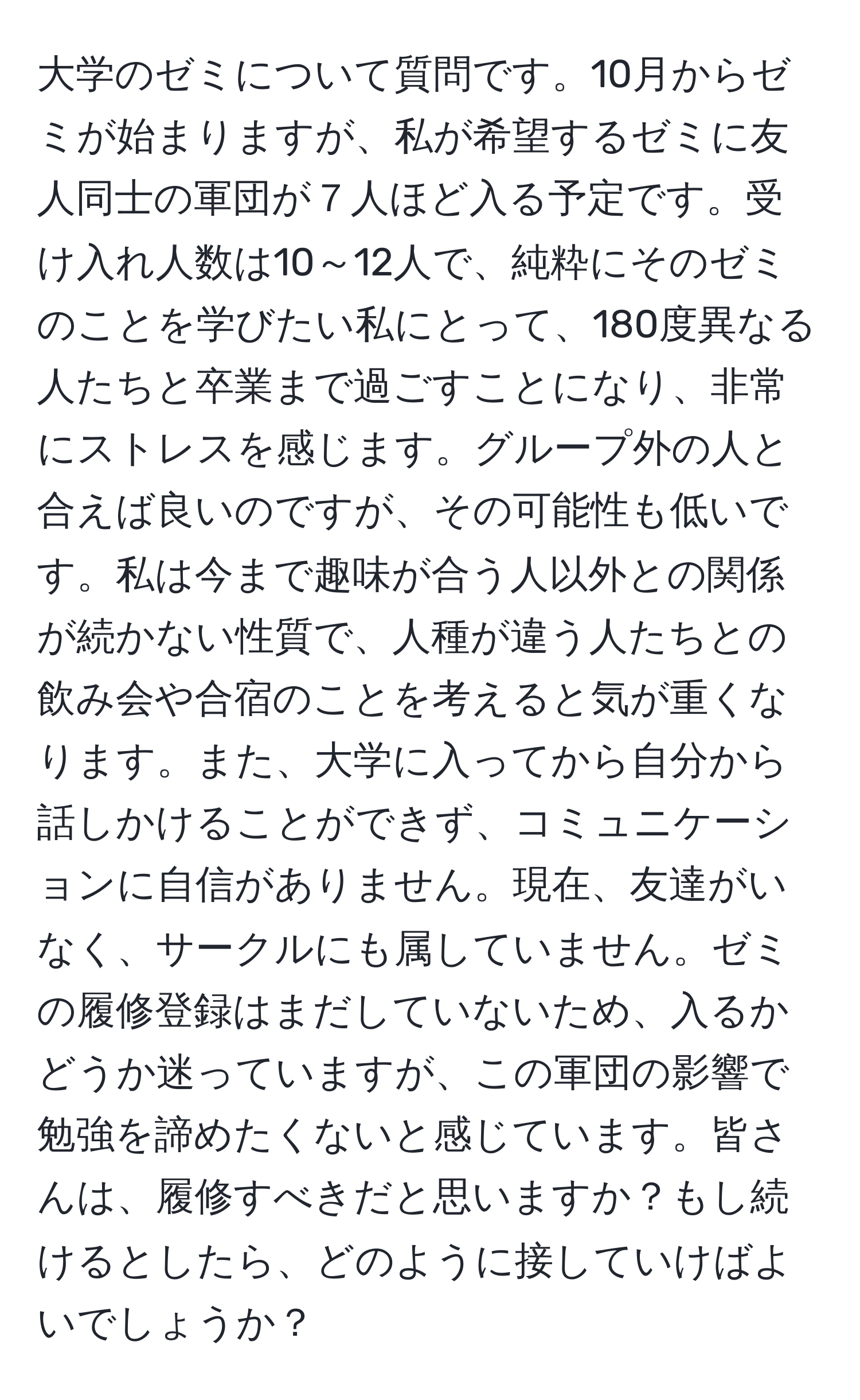 大学のゼミについて質問です。10月からゼミが始まりますが、私が希望するゼミに友人同士の軍団が７人ほど入る予定です。受け入れ人数は10～12人で、純粋にそのゼミのことを学びたい私にとって、180度異なる人たちと卒業まで過ごすことになり、非常にストレスを感じます。グループ外の人と合えば良いのですが、その可能性も低いです。私は今まで趣味が合う人以外との関係が続かない性質で、人種が違う人たちとの飲み会や合宿のことを考えると気が重くなります。また、大学に入ってから自分から話しかけることができず、コミュニケーションに自信がありません。現在、友達がいなく、サークルにも属していません。ゼミの履修登録はまだしていないため、入るかどうか迷っていますが、この軍団の影響で勉強を諦めたくないと感じています。皆さんは、履修すべきだと思いますか？もし続けるとしたら、どのように接していけばよいでしょうか？