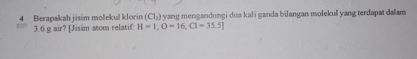 Berapakah jisim molekul klorin (Cl_2) yang mengandungi dua kali ganda bilangan molekul yang terdapat dalam
3.6 g air? [Jisim atom relatif: H=1,O=16, Cl=35.5]