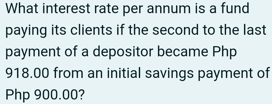 What interest rate per annum is a fund 
paying its clients if the second to the last 
payment of a depositor became Php
918.00 from an initial savings payment of
Php 900.00?