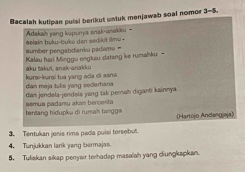 Bacalah kutipan puisi berikut untuk menjawab soal nomor 3-5. 
Adakah yang kupunya anak-anakku 
selain buku-buku dan sedikit ilmu - 
sumber pengabdianku padamu 
Kalau hari Minggu engkau datang ke rumahku - 
aku takut, anak-anakku 
kursi-kursi tua yang ada di sana 
dan meja tulis yang sederhana 
dan jendela-jendela yang tak pernah diganti kainnya 
semua padamu akan bercerita 
tentang hidupku di rumah tangga 
Hartojo Andangjaja) 
3. Tentukan jenis rima pada puisi tersebut. 
4. Tunjukkan larik yang bermajas. 
5. Tuliskan sikap penyair terhadap masalah yang diungkapkan.