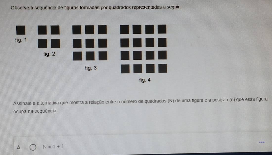 Observe a sequência de figuras formadas por quadrados representadas a seguir.
fig. 1
fig. 2
fig. 3
fig. 4
Assinale a alternativa que mostra a relação entre o número de quadrados (N) de uma figura e a posição (n) que essa figura
ocupa na sequência.
A N=n+1