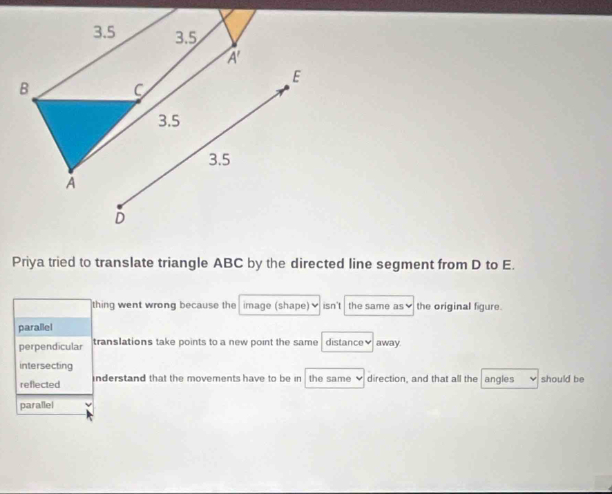 Priya tried to translate triangle ABC by the directed line segment from D to E.
thing went wrong because the image (shape) isn't the same as v the original figure.
parallel
perpendicular translations take points to a new point the same distance♥ away.
intersecting
reflected inderstand that the movements have to be in the same direction, and that all the angles should be
parallel