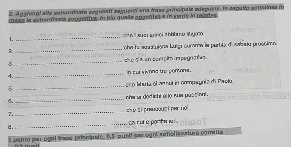 Aggiungi alle subordinate seguenti seguenti una frase principale adeguata. In seguito sottolinea in 
rosso le subordinate soggettive, in blu quelle oggettive e in verde le relative. 
che i suoi amici abbiano litigato. 
1. 
_ 
2. _che tu sostituisca Luigi durante la partita di sabato prossimo. 
3. _che sia un compito impegnativo. 
4. _in cui vivono tre persone. 
5. _che Marta si annoi in compagnia di Paolo. 
6. _che si dedichi alle sue passioni. 
_ 
che si preoccupi per noi. 
7. 
_da cui è partita ieri. 
8. 
1 punto per ogni frase principale, 0,5 punti per ogni sottolineatura corretta