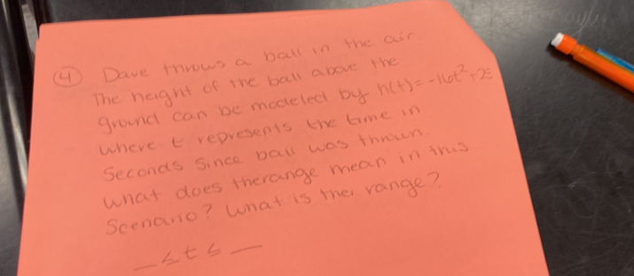 ④ Dave throws a ball in the air 
The height of the ball above the h(t)=-16t^2+25
ground can be modeled by 
where t represents the time in
Seconds since Dall was thrown. 
what does therange mean in this 
Scenano? What is the range? 
_ ≤ t≤
