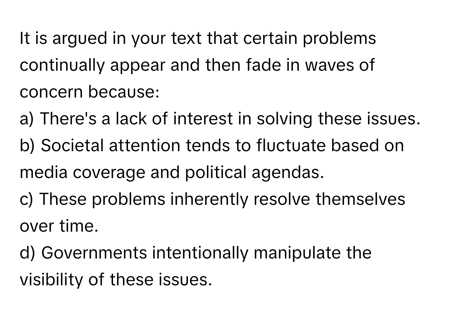 It is argued in your text that certain problems continually appear and then fade in waves of concern because:

a) There's a lack of interest in solving these issues. 
b) Societal attention tends to fluctuate based on media coverage and political agendas. 
c) These problems inherently resolve themselves over time. 
d) Governments intentionally manipulate the visibility of these issues.