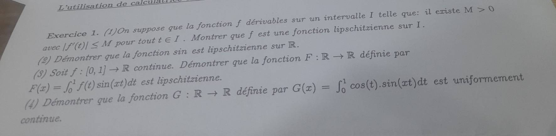 L'utilisation de calculatl 
Exercice 1. (1)On suppose que la fonction f dérivables sur un intervalle I telle que: il existe M>0
avec |f'(t)|≤ M pour tout t∈ I. Montrer que f est une fonction lipschitzienne sur I. 
(2) Démontrer que la fonction sin est lipschitzienne sur R. 
(3) Soit f:[0,1]to R continue. Démontrer que la fonction F:Rto R définie par
F(x)=∈t _0^1f(t)sin (xt)dt est lipschitzienne. 
(4) Démontrer que la fonction G:Rto R définie par G(x)=∈t _0^1cos (t).sin (xt)dt est uniformement 
continue.