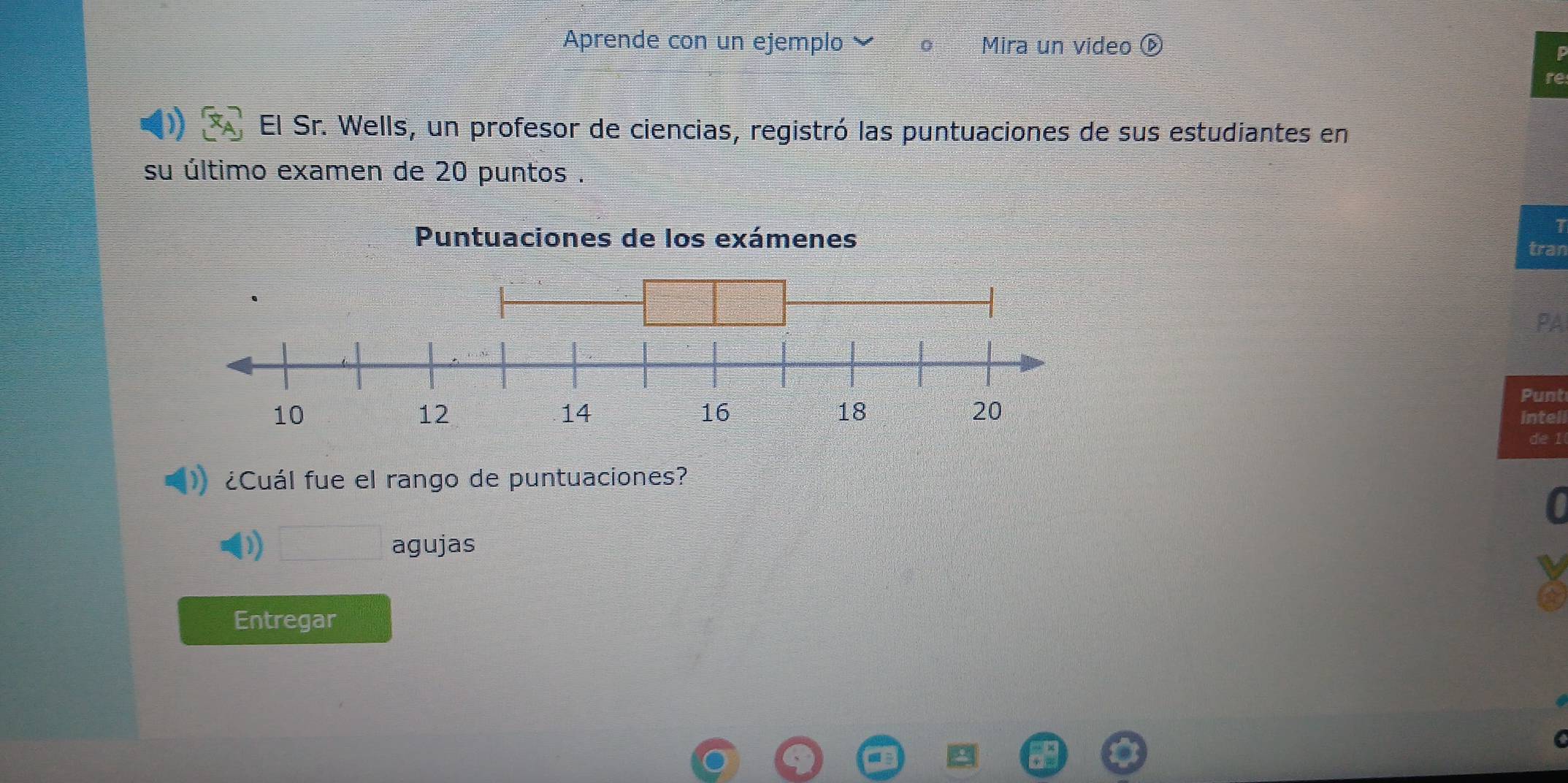 Aprende con un ejemplo Mira un video
te
El Sr. Wells, un profesor de ciencias, registró las puntuaciones de sus estudiantes en
su último examen de 20 puntos .
1
tran
PA
Punt
intell
de I
¿Cuál fue el rango de puntuaciones?
D □ agujas
Entregar