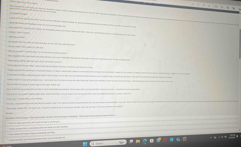 Whew what a  Darcy sighed
beck to check what she had missed while she was working .
ihe closed the ld of her taptop and roted her shoulders a couple of times io stetch away the tession in her neck. After a ling day of schostwrk, at Darcy warted gas
1n usread =--=-g==
A wave of arverly washed over Darcy as she read the nokfication. Stodach tersting, she opened her messenger and and saa that ot of them ware fom her bea hand Anes
I guees this means our fnend ship is orer, the most recenl message nen
Carry didn't even chack the rest, inslead, she immedarely puted up her kend's number and called. There was a clck fulowed by slence as kmea poked up but sad we
*Amuca** Davcy vertuta
"What do you mant?
er fron's voice was sha but nasal sounding; as if her nose was sully hm soon
"Are you o
Carcy wanted to shout that Amota was being ruficutous, but a year of friendship had taught her that doing so would only mase things wore. She took a caiming brea
"sthere dit you ger the sea mat i don 't wand to be tretos admoes ?
"Today's our one-year anniversery of being best fends, ao I made a special photo colage of us and posted é to moming a over ocal meda. I wearded à to he a suprse, bud chal youdon en sare som sos hevent ee sd é taed o i   eorhon
nd maste of Clancy's cheat. On one hand, she was thrtted that Amena had done such a thoughiflud thing to celebrete thee hendter. On the otter hand Amete had ceady toen tings of of empotie
"Ameks, pate so sared and anaring of yos I can wat to see i! I've keen so hosy with school foday that I haven't even had time to chack my phone sne this moning--I wasn't snoring your post, I jot havent had a chere to see f yu t
"Oh my gosh, my younger brothers watch Jose's viens alt the time. I bet one of them anuck into my room when I was in the sattroon and iked it I pomoe, it easrt me.
"m ure, would never ignore my best ed n prpose, okay? I'm so gled we hecam such good hes an hoe w mete e gpend getes acy aed 'hut o fr fr ro o onchoene           
"You're rght," Amela eaat. "I'm really sorry. I just got so excited for you to see the post, and then I got in my man head. I'l ty not to do thar next time. Bastes?"
'Nestee."
One there of this passage is 'Misconmenication can harm eves the strolgeel of trendships." Whch deled kom the passage develops ths them
* Carcy is angry that Arseka dit not give her lese to see the post
O Ansetia accuses Daicy of priontzing school and famly over thee towedsha
Clarry thinks that Ameka is being overd smafic and cing
Ameka says they are not fends becauso Dancy has not responded yel
Search