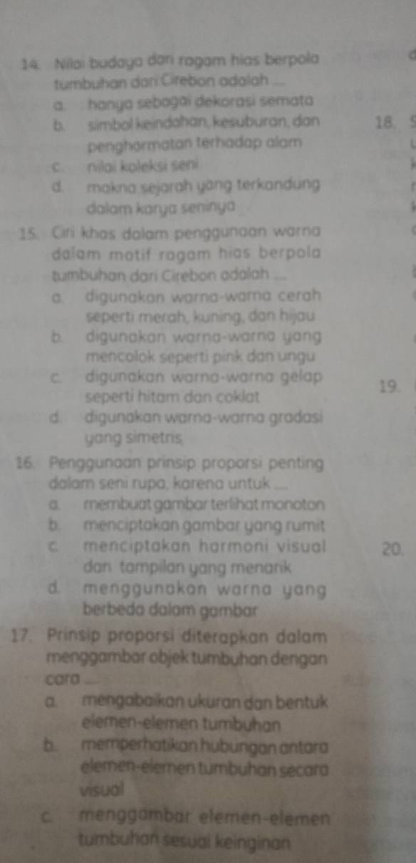 Nilai budaya dari ragam hias berpola
tumbuhan dari Cirebon adalah
a. hanya sebogai dekorasi semata
b. simbol keindahan, kesuburan, dan 18.
penghormatan terhadap alam
c. nilai koleksi seni
d. makna sejarah yang terkandung
dalam karya seninya
15. Ciri khas dalam penggunaan warna
dalam motif ragam hias berpola 
tumbuhan dari Cirebon odalah ...
a. digunakan warna-warna cerah
seperti merah, kuning, dan hijau
b. digunakan warna-warna yang
mencolok seperti pink dan ungu
c. digunakan warna-warna gelap 19.
seperti hitam dan coklat
d. digunakan warna-warna gradasi
yang simetris
16. Penggunaan prinsip proporsi penting
dolam seni rupa, karena untuk ...
a. membuat gambar terlihat monoton
b. menciptakan gambar yang rumit
c. menciptakan harmoni visual 20.
dan tampilan yang menank
d. menggunakon warna yang
berbeda dalam gambar
17. Prinsip proporsi diterapkan dalam
menggambar objek tumbuhan dengan
cara
a. mengabaikan ukuran dan bentuk
elemen-elemen tumbuhan
b. memperhatikan hubungan antara
elemen-elemen tumbuhan secara
visual
c. menggambar elemen-elemen
tumbuhan sesuai keinginan