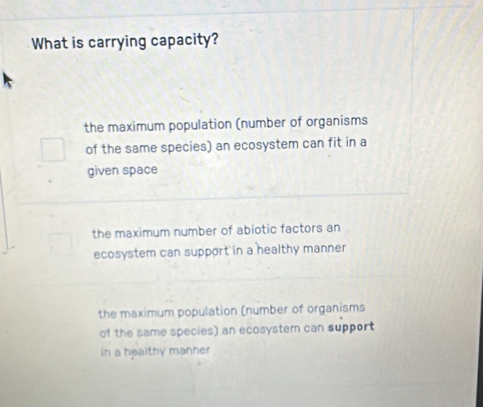 What is carrying capacity?
the maximum population (number of organisms
of the same species) an ecosystem can fit in a
given space
the maximum number of abiotic factors an
ecosystem can support in a healthy manner
the maximum population (number of organisms
of the same species) an ecosystem can support
in a healthy manner