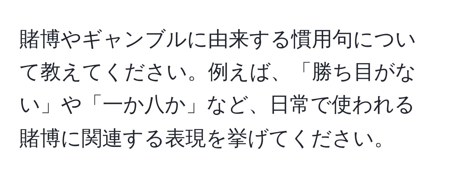 賭博やギャンブルに由来する慣用句について教えてください。例えば、「勝ち目がない」や「一か八か」など、日常で使われる賭博に関連する表現を挙げてください。