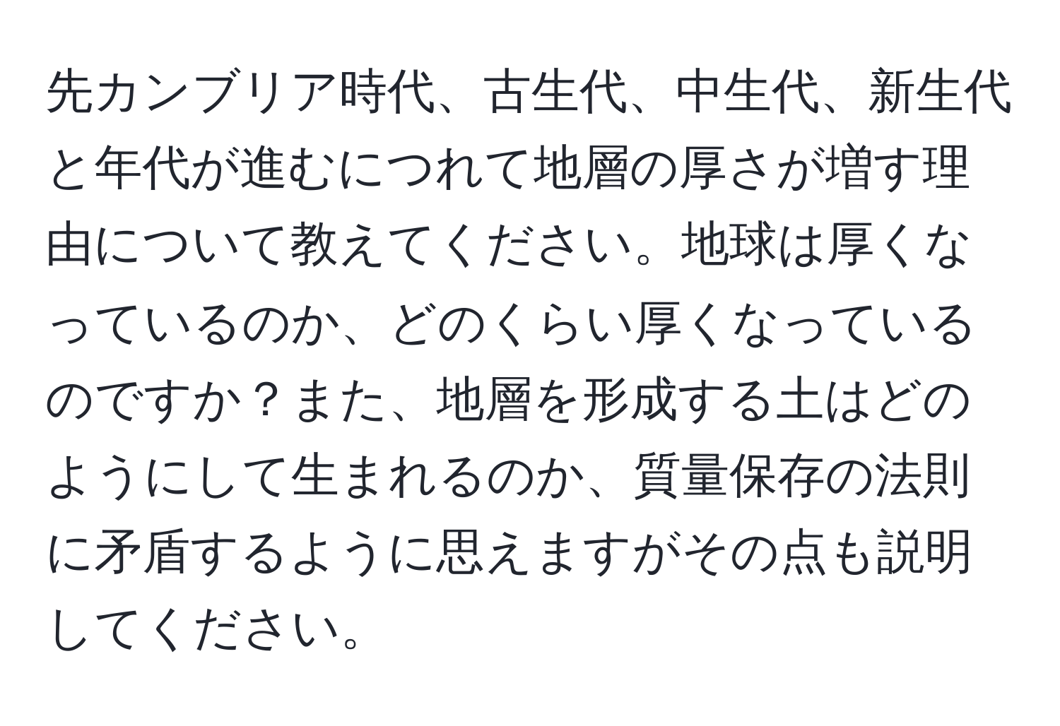 先カンブリア時代、古生代、中生代、新生代と年代が進むにつれて地層の厚さが増す理由について教えてください。地球は厚くなっているのか、どのくらい厚くなっているのですか？また、地層を形成する土はどのようにして生まれるのか、質量保存の法則に矛盾するように思えますがその点も説明してください。