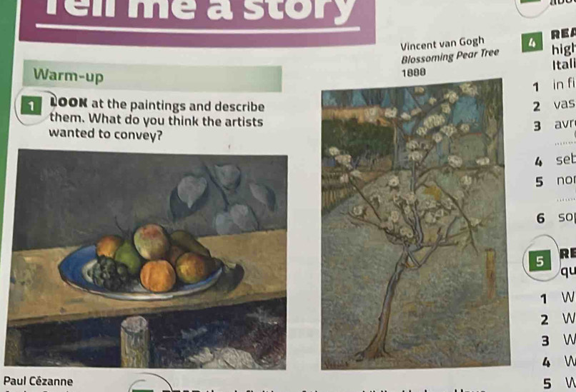 Tell me a story 
. 
Vincent van Gogh REA 
Blossoming Pear Tree high 
Warm-up 
Itali
1 in fi 
1 LOOK at the paintings and describe 2 vas 
them. What do you think the artists
3 avr 
wanted to convey?
4 set 
5 no 
_ 
…
6 so 
5 
RE 
qu
1 W
2 W
3 W 
4  
Paul Cézanne 5 V