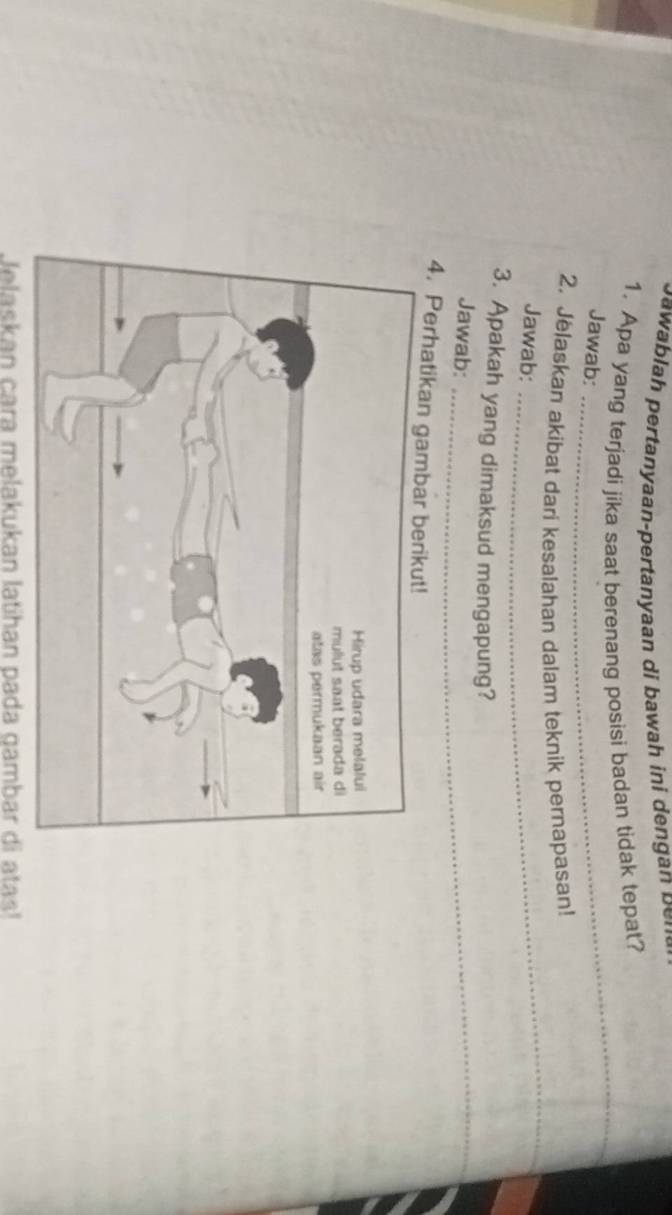 a h er aan eran aan i h i 
1. Apa yang terjadi jika saat berenang posisi badan tidak tepat? 
Jawab: 
_ 
_ 
2. Jelaskan akibat dari kesalahan dalam teknik pernapasan! 
Jawab: 
3. Apakah yang dimaksud mengapung? 
Jawab:_ 
4. Perhatikan gambar berikut! 
Jelaskan cara melakukan latihan pada gambar di atas!