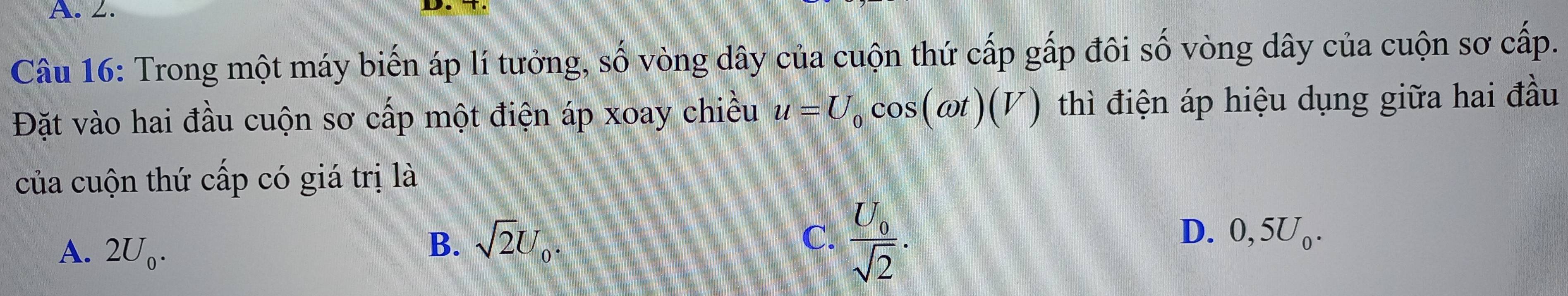 Trong một máy biến áp lí tưởng, số vòng dây của cuộn thứ cấp gấp đôi số vòng dây của cuộn sơ cấp.
Đặt vào hai đầu cuộn sơ cấp một điện áp xoay chiều u=U_0cos (omega t)(V) thì điện áp hiệu dụng giữa hai đầu
của cuộn thứ cấp có giá trị là
A. 2U_0.
B. sqrt(2)U_0. C. frac U_0sqrt(2). .
D. 0, J )