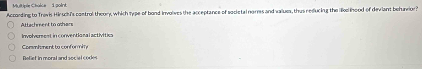 According to Travis Hirschi's control theory, which type of bond involves the acceptance of societal norms and values, thus reducing the likelihood of deviant behavior?
Attachment to others
Involvement in conventional activities
Commitment to conformity
Belief in moral and social codes