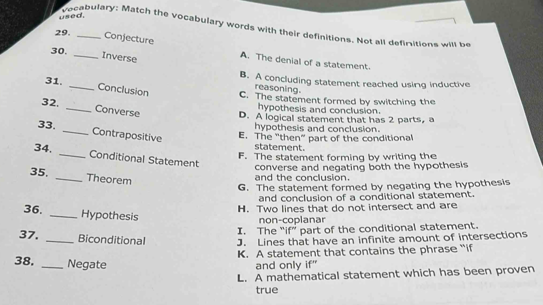 used.
vocabulary: Match the vocabulary words with their definitions. Not all definitions will be
29._
Conjecture
30. _Inverse
A. The denial of a statement.
31._
B. A concluding statement reached using inductive
Conclusion
reasoning.
C. The statement formed by switching the
32. _Converse
hypothesis and conclusion.
D. A logical statement that has 2 parts, a
33. _hypothesis and conclusion.
Contrapositive
E. The “then” part of the conditional
statement.
34. _Conditional Statement
F. The statement forming by writing the
converse and negating both the hypothesis
35. _Theorem
and the conclusion.
G. The statement formed by negating the hypothesis
and conclusion of a conditional statement.
H. Two lines that do not intersect and are
36. _Hypothesis
non-coplanar
I. The “if” part of the conditional statement.
37. _Biconditional
J. Lines that have an infinite amount of intersections
K. A statement that contains the phrase “if
38. _Negate and only if"
L. A mathematical statement which has been proven
true