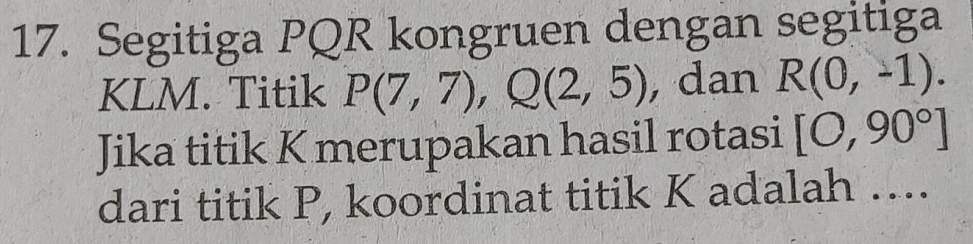 Segitiga PQR kongruen dengan segitiga
KLM. Titik P(7,7), Q(2,5) , dan R(0,-1). 
Jika titik K merupakan hasil rotasi [O,90°]
dari titik P, koordinat titik K adalah ....