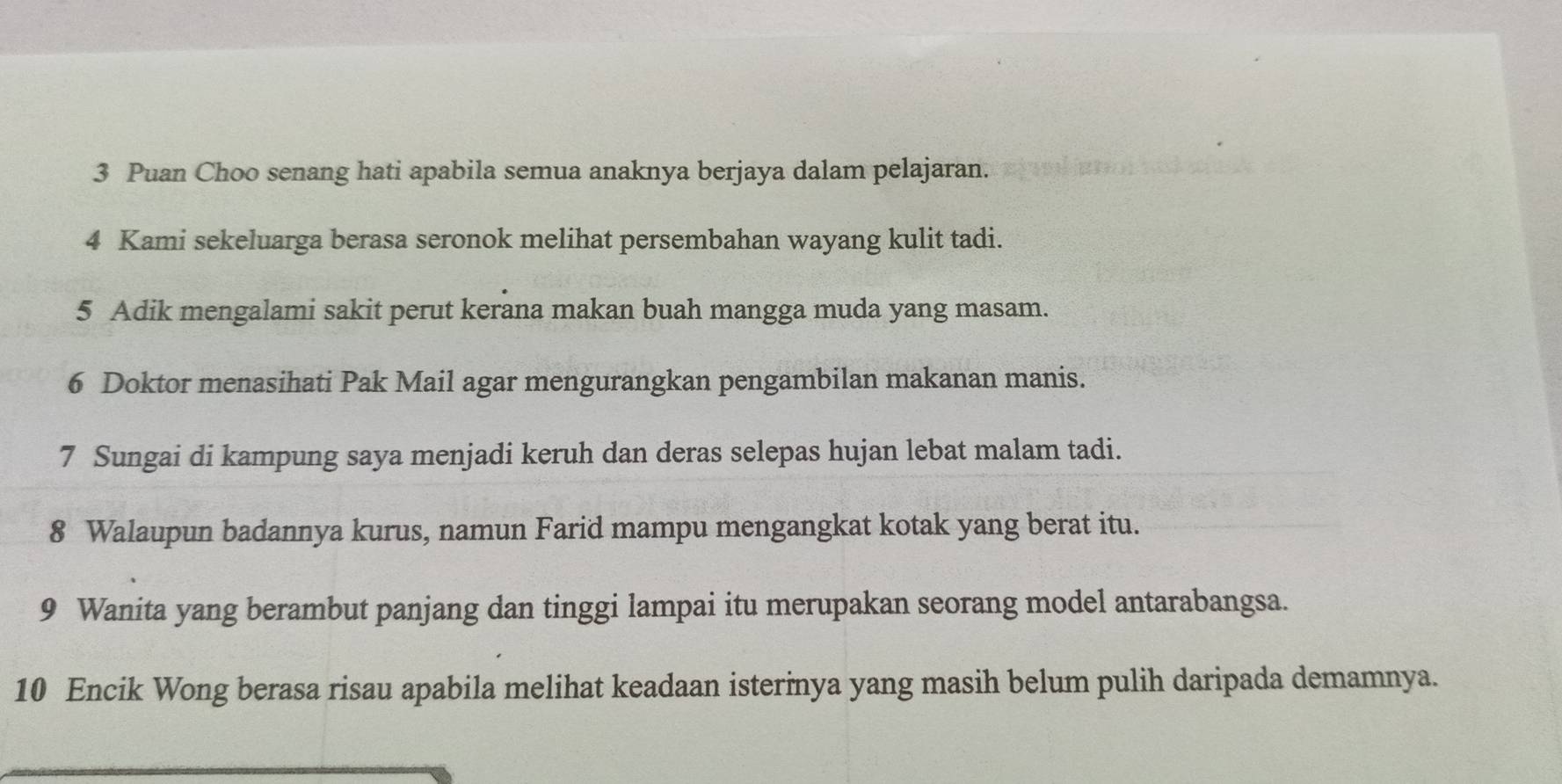 Puan Choo senang hati apabila semua anaknya berjaya dalam pelajaran.
4 Kami sekeluarga berasa seronok melihat persembahan wayang kulit tadi. 
5 Adik mengalami sakit perut kerana makan buah mangga muda yang masam. 
6 Doktor menasihati Pak Mail agar mengurangkan pengambilan makanan manis. 
7 Sungai di kampung saya menjadi keruh dan deras selepas hujan lebat malam tadi. 
8 Walaupun badannya kurus, namun Farid mampu mengangkat kotak yang berat itu. 
9 Wanita yang berambut panjang dan tinggi lampai itu merupakan seorang model antarabangsa. 
10 Encik Wong berasa risau apabila melihat keadaan isterinya yang masih belum pulih daripada demamnya.