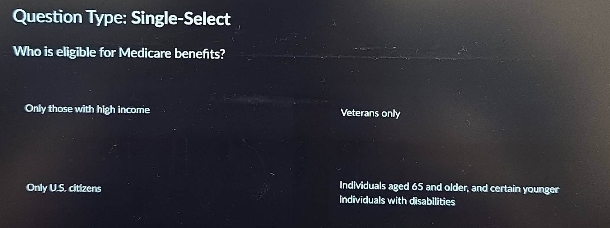 Question Type: Single-Select
Who is eligible for Medicare benefts?
Only those with high income Veterans only
Only U.S. citizens Individuals aged 65 and older, and certain younger
individuals with disabilities