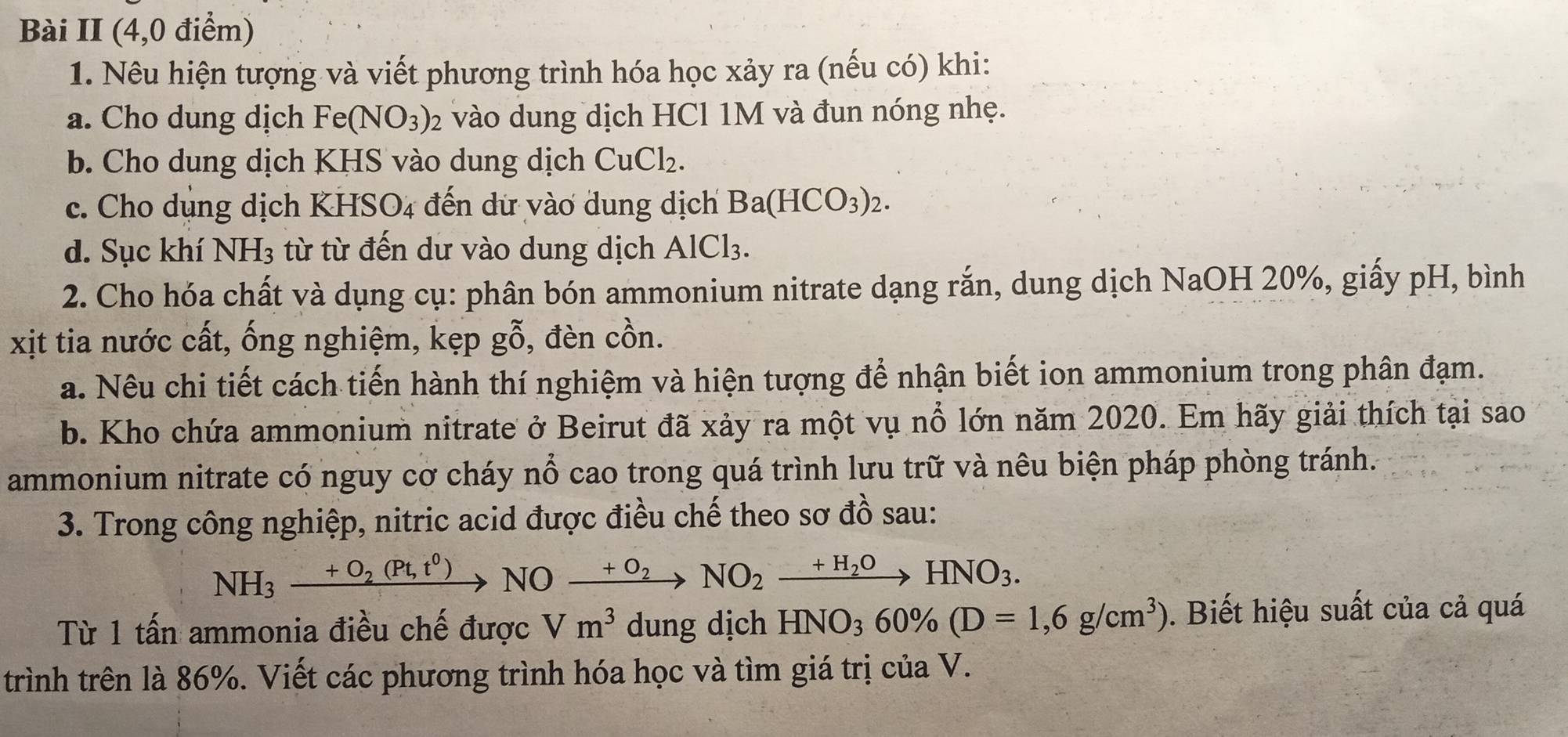 Bài II (4,0 điểm) 
1. Nêu hiện tượng và viết phương trình hóa học xảy ra (nếu có) khi: 
a. Cho dung dịch Fe(NO_3)_2 vào dung dịch HCl 1M và đun nóng nhẹ. 
b. Cho dung dịch KHS vào dung dịch CuCl_2. 
c. Cho dụng dịch KHS odot _4 đến dữ vào dung dịch Ba(HCO_3)_2. 
d. Sục khí NH_3 từ từ đến dư vào dung dịch AlCl_3. 
2. Cho hóa chất và dụng cụ: phân bón ammonium nitrate dạng rắn, dung dịch NaOH 20%, giấy pH, bình 
xịt tia nước cất, ống nghiệm, kẹp gỗ, đèn cồn. 
a. Nêu chi tiết cách tiến hành thí nghiệm và hiện tượng để nhận biết ion ammonium trong phân đạm. 
b. Kho chứa ammonium nitrate ở Beirut đã xảy ra một vụ nổ lớn năm 2020. Em hãy giải thích tại sao 
ammonium nitrate có nguy cơ cháy nổ cao trong quá trình lưu trữ và nêu biện pháp phòng tránh. 
3. Trong công nghiệp, nitric acid được điều chế theo sơ đồ sau:
NH_3xrightarrow +O_2(Pt,t^0)NOxrightarrow +O_2NO_2xrightarrow +H_2OHNO_3. 
Từ 1 tấn ammonia điều chế được Vm^3 dung dịch HNO_360% (D=1,6g/cm^3). Biết hiệu suất của cả quá 
trình trên là 86%. Viết các phương trình hóa học và tìm giá trị của V.