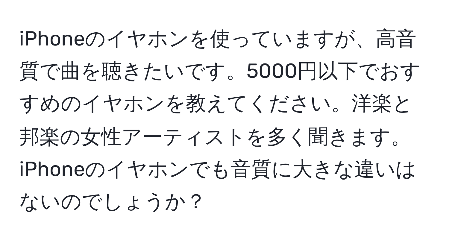 iPhoneのイヤホンを使っていますが、高音質で曲を聴きたいです。5000円以下でおすすめのイヤホンを教えてください。洋楽と邦楽の女性アーティストを多く聞きます。iPhoneのイヤホンでも音質に大きな違いはないのでしょうか？