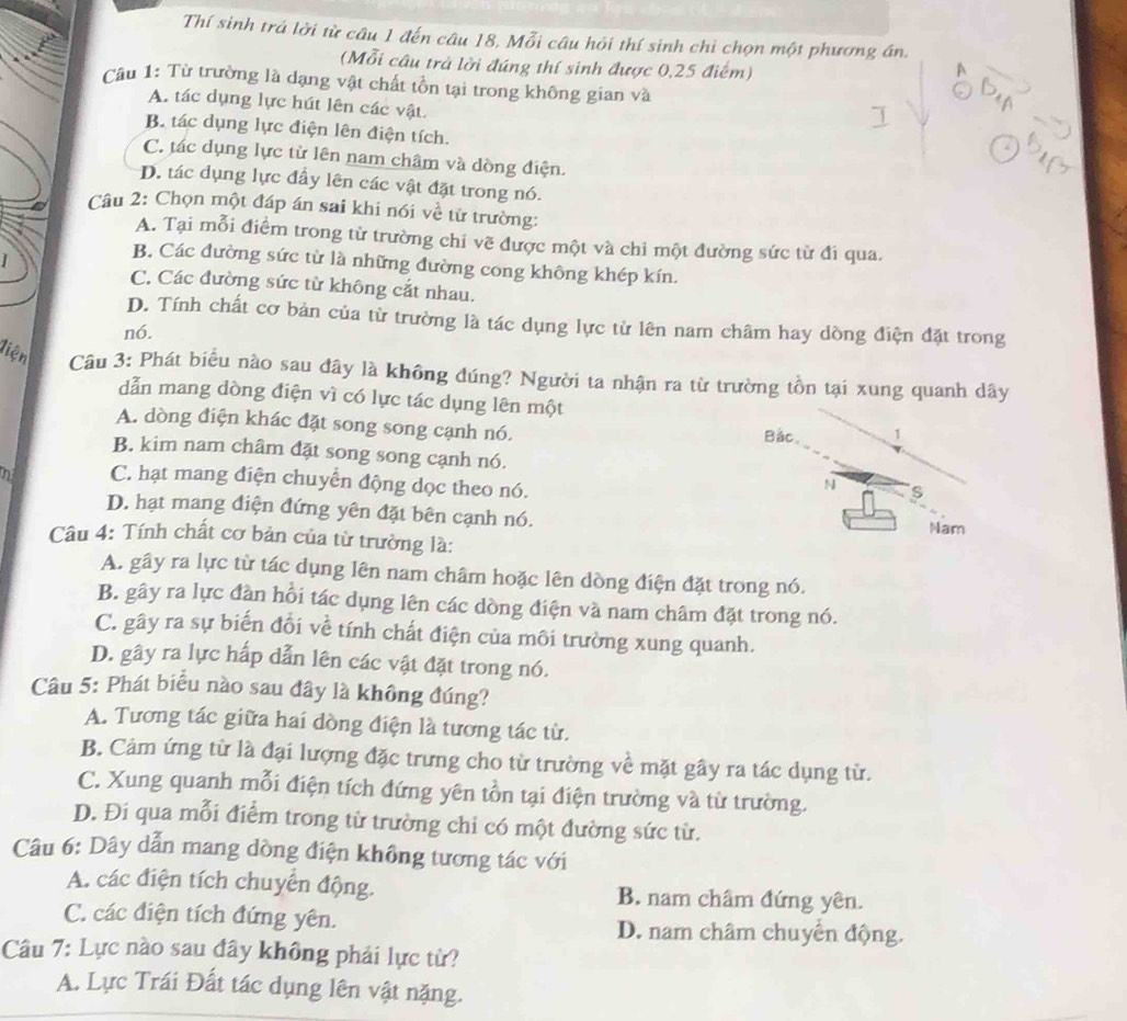 Thí sinh trả lời từ câu 1 đến câu 18. Mỗi câu hỏi thí sinh chi chọn một phương án.
(Mỗi câu trả lời đúng thí sinh được 0,25 điểm)
Câu 1: Từ trường là dạng vật chất tồn tại trong không gian và
A. tác dụng lực hút lên các vật.
B. tác dụng lực điện lên điện tích.
C. tác dụng lực từ lên nam châm và dòng điện.
D. tác dụng lực đầy lên các vật đặt trong nó.
Câu 2: Chọn một đáp án sai khi nói về tử trường:
A. Tại mỗi điểm trong từ trường chi vẽ được một và chỉ một đường sức từ đi qua.
B. Các đường sức từ là những đường cong không khép kín.
C. Các đường sức từ không cắt nhau.
D. Tính chất cơ bản của từ trường là tác dụng lực từ lên nam châm hay dồng điện đặt trong
n6.
liện Câu 3: Phát biểu nào sau đây là không đúng? Người ta nhận ra từ trường tồn tại xung quanh dây
dẫn mang dòng điện vì có lực tác dụng lên một
A. dòng điện khác đặt song song cạnh nó. Bắc. 1
B. kim nam châm đặt song song cạnh nó.
n C. hạt mang điện chuyển động dọc theo nó.
N s
D. hạt mang điện đứng yên đặt bên cạnh nó.
Câu 4: Tính chất cơ bản của từ trường là: Nam
A. gây ra lực từ tác dụng lên nam châm hoặc lên dòng điện đặt trong nó.
B. gây ra lực đàn hồi tác dụng lên các dòng điện và nam châm đặt trong nó.
C. gây ra sự biến đổi về tính chất điện của môi trường xung quanh.
D. gây ra lực hấp dẫn lên các vật đặt trong nó.
Câu 5: Phát biểu nào sau đây là không đúng?
A. Tương tác giữa hai dòng điện là tương tác từ.
B. Cảm ứng từ là đại lượng đặc trưng cho từ trường về mặt gây ra tác dụng từ.
C. Xung quanh mỗi điện tích đứng yên tồn tại điện trường và từ trường.
D. Đi qua mỗi điểm trong từ trường chi có một đường sức từ.
Câu 6: Dây dẫn mang dòng điện không tương tác với
A. các điện tích chuyển động. B. nam châm đứng yên.
C. các điện tích đứng yên. D. nam châm chuyển động.
Câu 7: Lực nào sau đây không phải lực từ?
A. Lực Trái Đất tác dụng lên vật nặng.