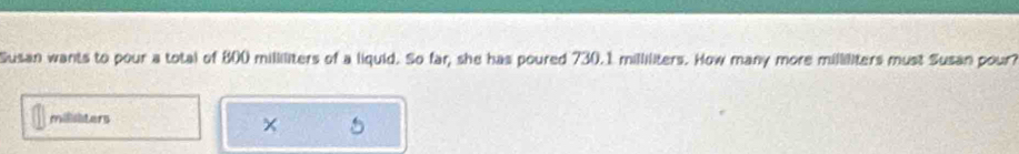 Susan wants to pour a total of 800 milliliters of a liquid. So far, she has poured 730.1 milliliters. How many more milliliters must Susan pour?
millilters
×