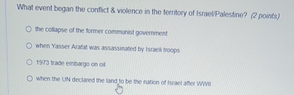 What event began the conflict & violence in the territory of Israel/Palestine? (2 points)
the collapse of the former communist government
when Yasser Arafat was assassinated by Israeli troops
1973 trade embargo on oil
when the UIN declared the land to be the nation of Israel after WWII