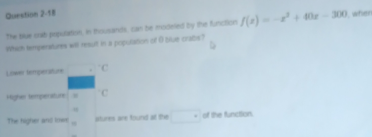 when
The blue cnb population, in thousands, can be modelled by the function f(x)=-x^2+40x-300
Which temperatures will result in a population of 0 blue crabs?
Lower temperature . C
Pigher temperature
39
The higher and lown stures are found at the □° of the function.