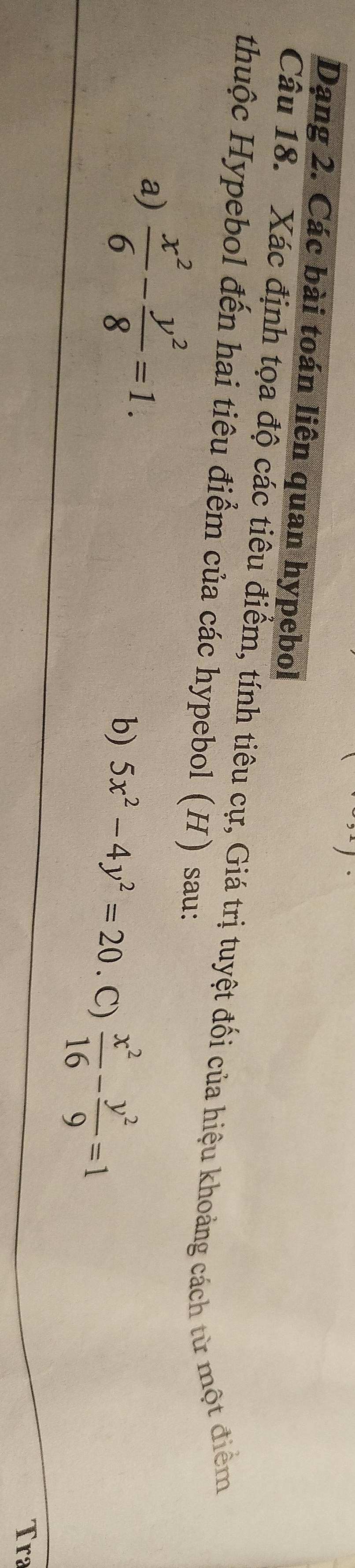 Dạng 2. Các bài toán liên quan hypebol
Câu 18. Xác định tọa độ các tiêu điểm, tính tiêu cự, Giá trị tuyệt đối của hiệu khoảng cách từ một điểm
thuộc Hypebol đến hai tiêu điểm của các hypebol (H) sau:
a)  x^2/6 - y^2/8 =1. 
b) 5x^2-4y^2=20. C)  x^2/16 - y^2/9 =1
Tra