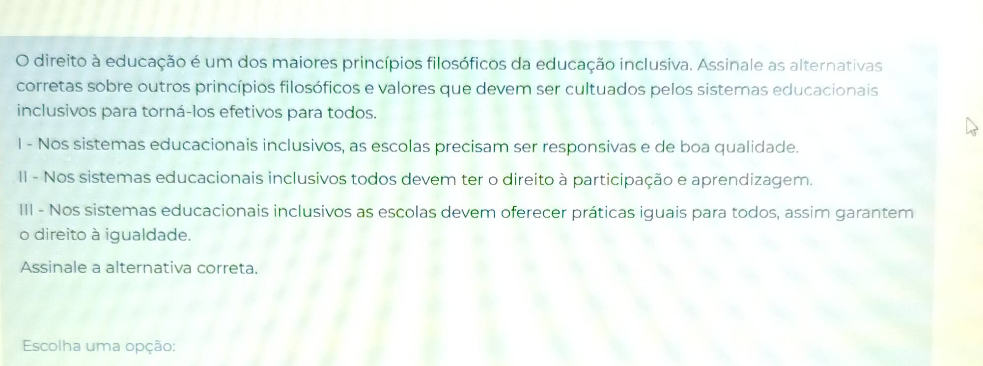 direito à educação é um dos maiores princípios filosóficos da educação inclusiva. Assinale as alternativas 
corretas sobre outros princípios filosóficos e valores que devem ser cultuados pelos sistemas educacionais 
inclusivos para torná-los efetivos para todos. 
I - Nos sistemas educacionais inclusivos, as escolas precisam ser responsivas e de boa qualidade. 
II - Nos sistemas educacionais inclusivos todos devem ter o direito à participação e aprendizagem. 
III - Nos sistemas educacionais inclusivos as escolas devem oferecer práticas iguais para todos, assim garantem 
o direito à igualdade. 
Assinale a alternativa correta. 
Escolha uma opção: